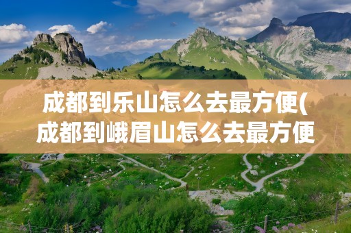 成都到乐山怎么去最方便(成都到峨眉山怎么去最方便)