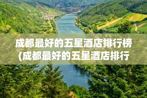 成都最好的五星酒店排行榜(成都最好的五星酒店排行榜前十)