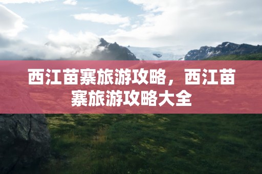 西江苗寨旅游攻略，西江苗寨旅游攻略大全