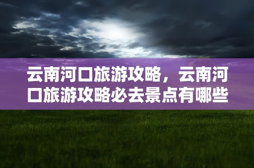 云南河口旅游攻略，云南河口旅游攻略必去景点有哪些