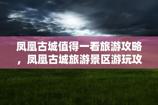 凤凰古城值得一看旅游攻略，凤凰古城旅游景区游玩攻略