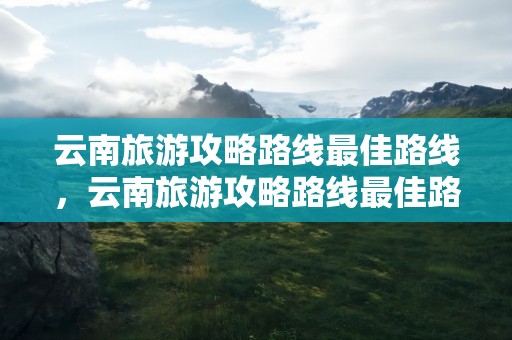 云南旅游攻略路线最佳路线，云南旅游攻略路线最佳路线及费用