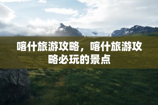 喀什旅游攻略，喀什旅游攻略必玩的景点
