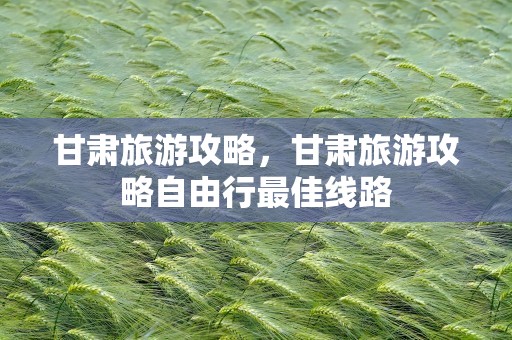 甘肃旅游攻略，甘肃旅游攻略自由行最佳线路