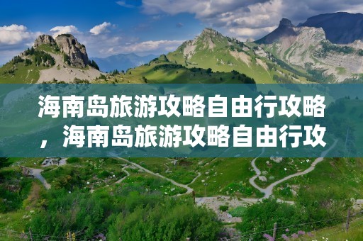 海南岛旅游攻略自由行攻略，海南岛旅游攻略自由行攻略10天