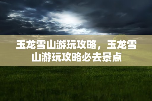 玉龙雪山游玩攻略，玉龙雪山游玩攻略必去景点