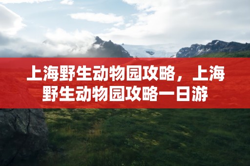 上海野生动物园攻略，上海野生动物园攻略一日游