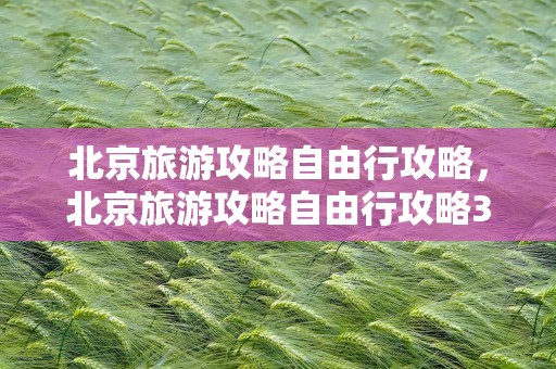 北京旅游攻略自由行攻略，北京旅游攻略自由行攻略3天