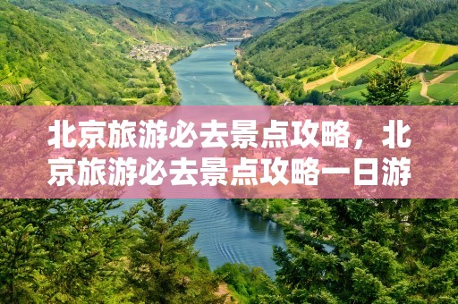 北京旅游必去景点攻略，北京旅游必去景点攻略一日游
