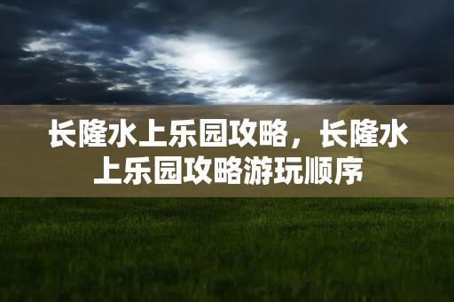 长隆水上乐园攻略，长隆水上乐园攻略游玩顺序