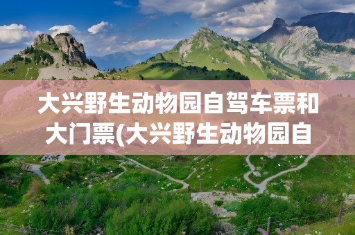 大兴野生动物园自驾车票和大门票(大兴野生动物园自驾车票和大门票一样吗)