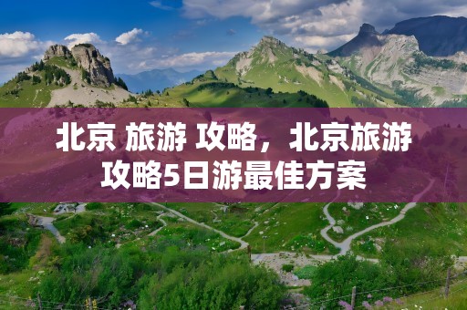 北京 旅游 攻略，北京旅游攻略5日游最佳方案