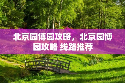 北京园博园攻略，北京园博园攻略 线路推荐