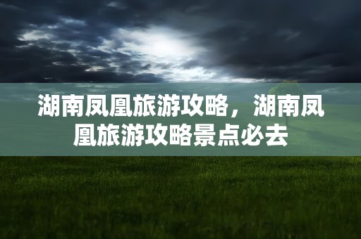 湖南凤凰旅游攻略，湖南凤凰旅游攻略景点必去