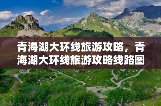 青海湖大环线旅游攻略，青海湖大环线旅游攻略线路图
