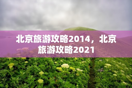 北京旅游攻略2014，北京旅游攻略2021