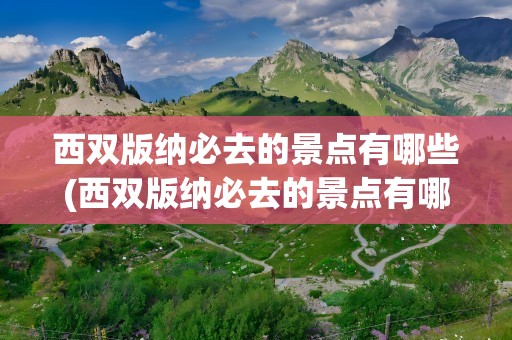 西双版纳必去的景点有哪些(西双版纳必去的景点有哪些地方)