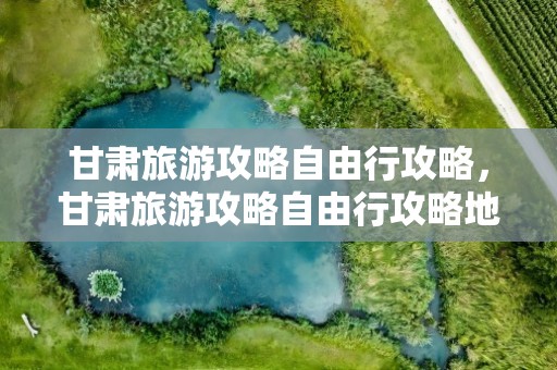 甘肃旅游攻略自由行攻略，甘肃旅游攻略自由行攻略地图