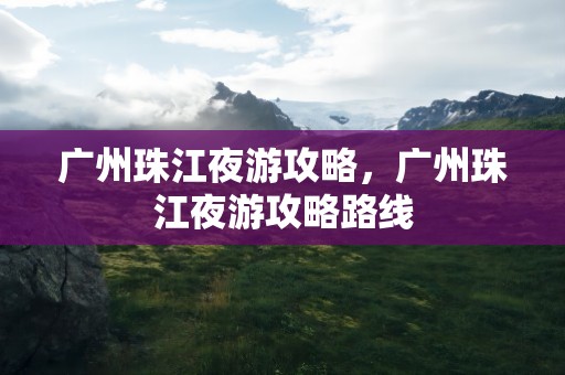 广州珠江夜游攻略，广州珠江夜游攻略路线