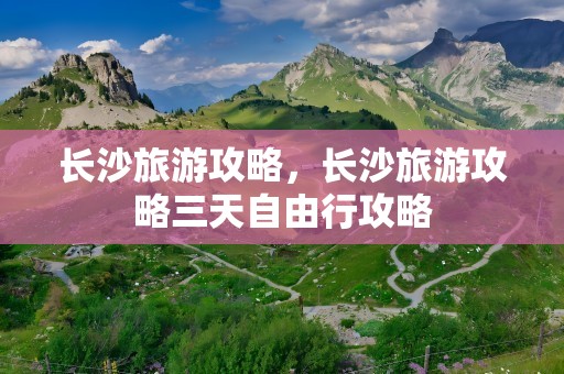 长沙旅游攻略，长沙旅游攻略三天自由行攻略