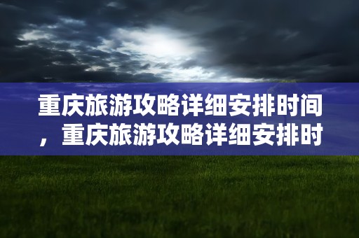重庆旅游攻略详细安排时间，重庆旅游攻略详细安排时间表
