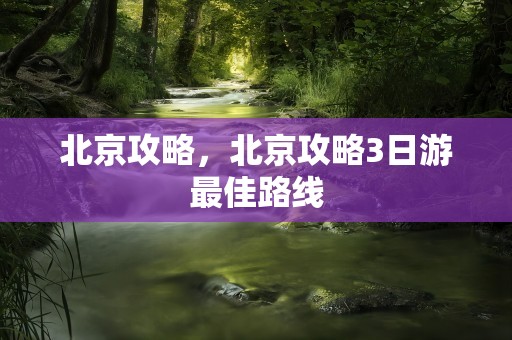 北京攻略，北京攻略3日游最佳路线