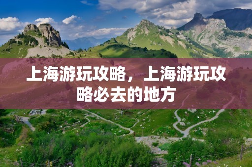 上海游玩攻略，上海游玩攻略必去的地方