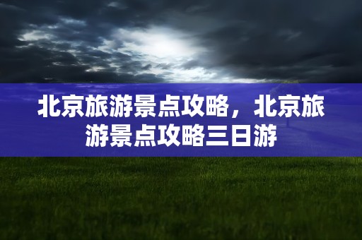北京旅游景点攻略，北京旅游景点攻略三日游