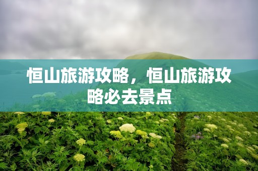 恒山旅游攻略，恒山旅游攻略必去景点