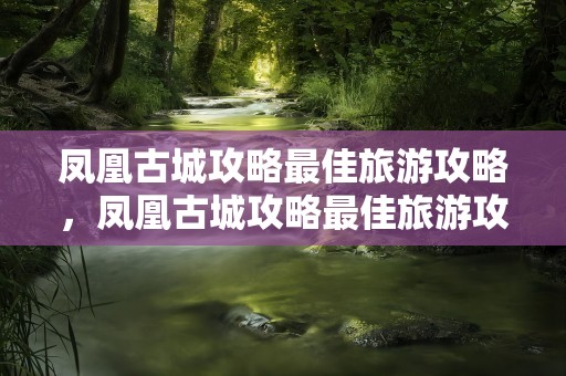 凤凰古城攻略最佳旅游攻略，凤凰古城攻略最佳旅游攻略自由行