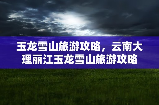 玉龙雪山旅游攻略，云南大理丽江玉龙雪山旅游攻略