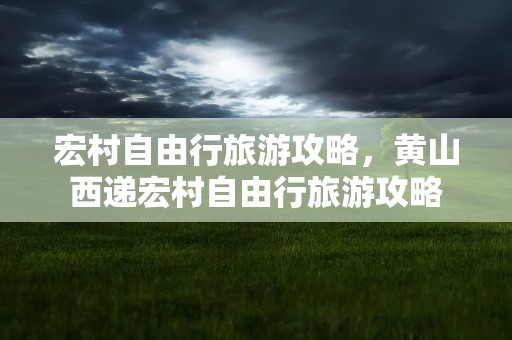 宏村自由行旅游攻略，黄山西递宏村自由行旅游攻略