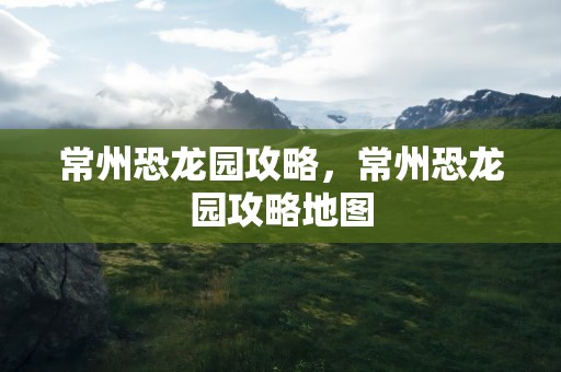常州恐龙园攻略，常州恐龙园攻略地图