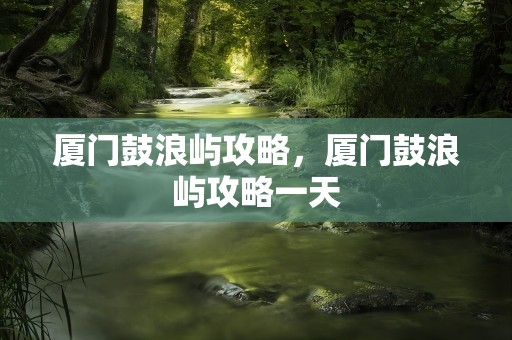 厦门鼓浪屿攻略，厦门鼓浪屿攻略一天