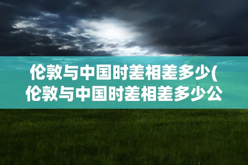 伦敦与中国时差相差多少(伦敦与中国时差相差多少公里)