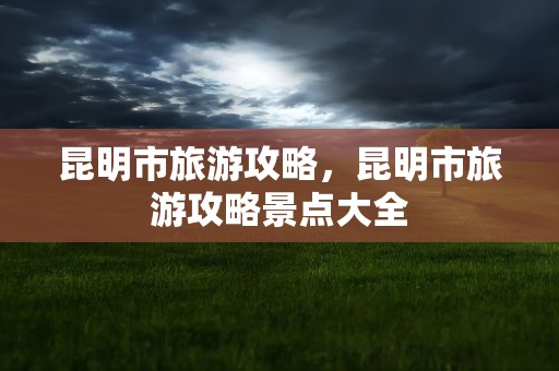 昆明市旅游攻略，昆明市旅游攻略景点大全
