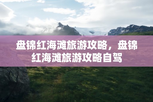 盘锦红海滩旅游攻略，盘锦红海滩旅游攻略自驾