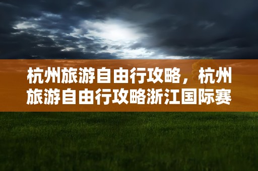杭州旅游自由行攻略，杭州旅游自由行攻略浙江国际赛车场