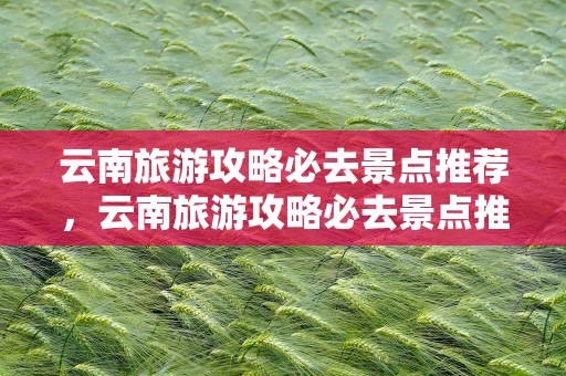 云南旅游攻略必去景点推荐，云南旅游攻略必去景点推荐一下