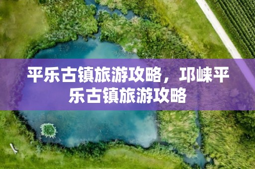 平乐古镇旅游攻略，邛崃平乐古镇旅游攻略