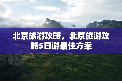 北京旅游攻略，北京旅游攻略5日游最佳方案