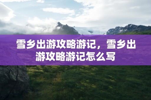 雪乡出游攻略游记，雪乡出游攻略游记怎么写