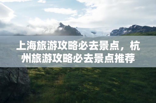 上海旅游攻略必去景点，杭州旅游攻略必去景点推荐