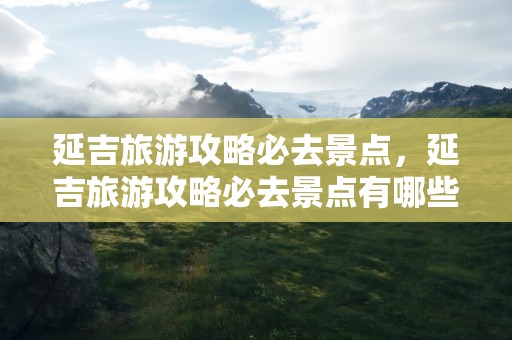 延吉旅游攻略必去景点，延吉旅游攻略必去景点有哪些