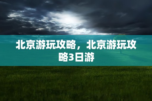 北京游玩攻略，北京游玩攻略3日游