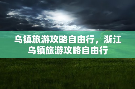 乌镇旅游攻略自由行，浙江乌镇旅游攻略自由行