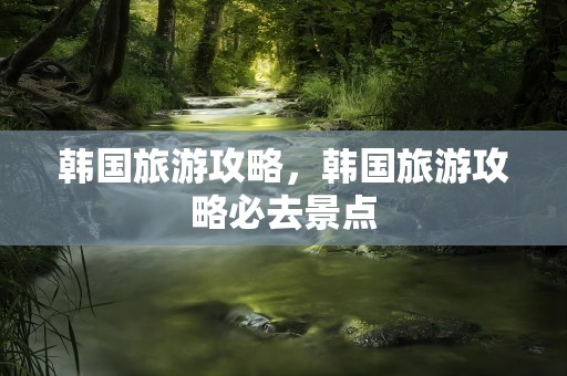 韩国旅游攻略，韩国旅游攻略必去景点