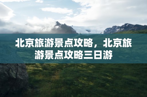 北京旅游景点攻略，北京旅游景点攻略三日游