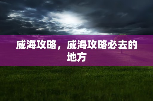 威海攻略，威海攻略必去的地方