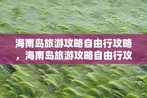 海南岛旅游攻略自由行攻略，海南岛旅游攻略自由行攻略10天